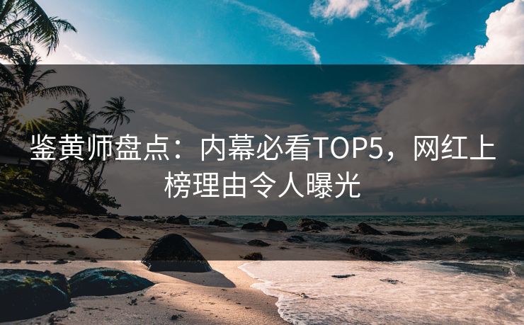 鉴黄师盘点：内幕必看TOP5，网红上榜理由令人曝光