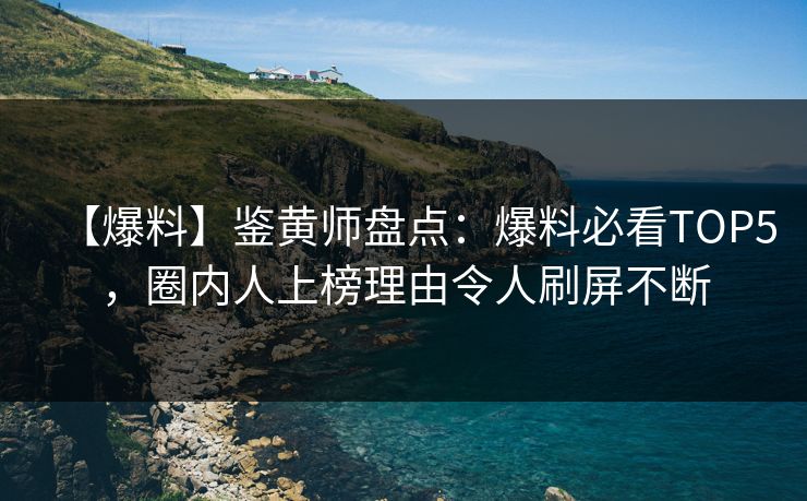 【爆料】鉴黄师盘点：爆料必看TOP5，圈内人上榜理由令人刷屏不断