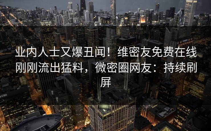 业内人士又爆丑闻！维密友免费在线刚刚流出猛料，微密圈网友：持续刷屏