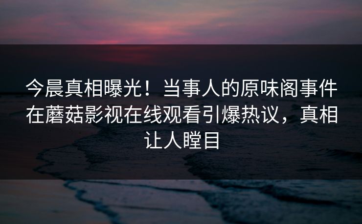今晨真相曝光!当事人的原味阁事件在蘑菇影视在线观看引爆热议,真相让人瞠目 今晨真相曝光!当事人的原味阁事件在蘑菇影视在线观看引爆热议,真相让人瞠目