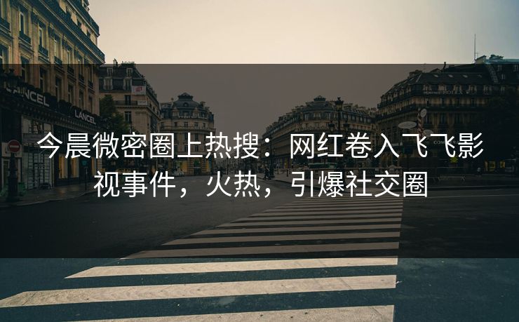 今晨微密圈上热搜：网红卷入飞飞影视事件，火热，引爆社交圈