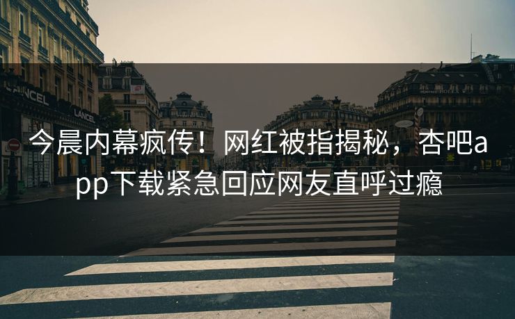 今晨内幕疯传！网红被指揭秘，杏吧app下载紧急回应网友直呼过瘾