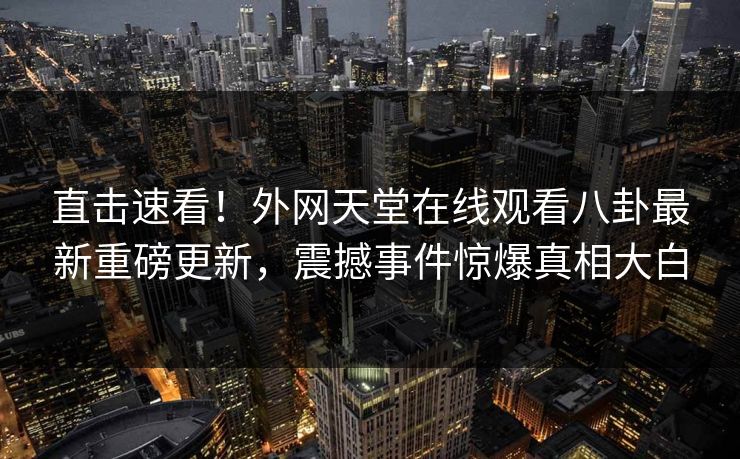 直击速看！外网天堂在线观看八卦最新重磅更新，震撼事件惊爆真相大白