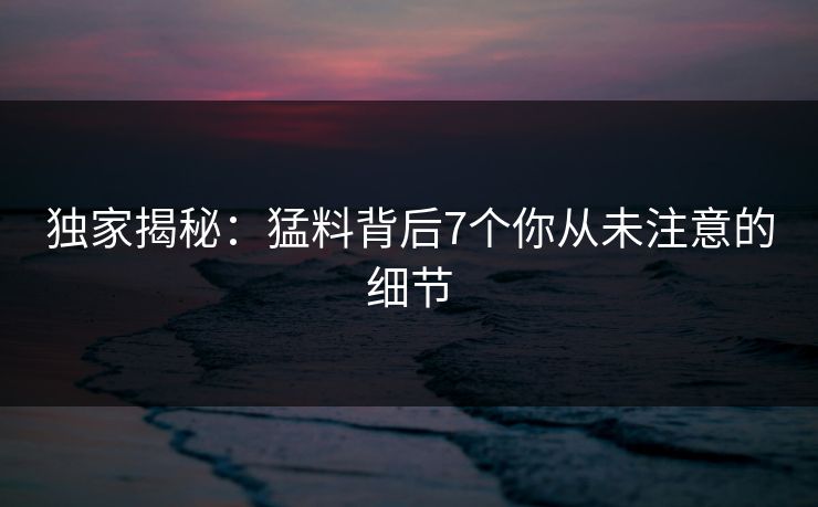 独家揭秘：猛料背后7个你从未注意的细节