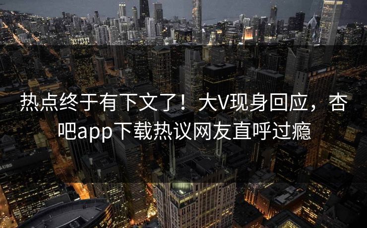 热点终于有下文了！大V现身回应，杏吧app下载热议网友直呼过瘾