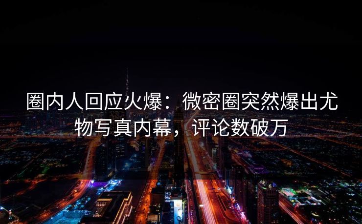 圈内人回应火爆：微密圈突然爆出尤物写真内幕，评论数破万