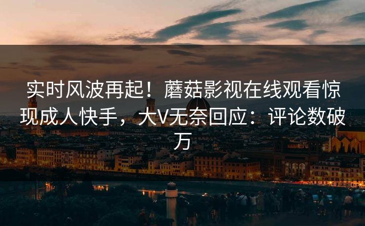 实时风波再起！蘑菇影视在线观看惊现成人快手，大V无奈回应：评论数破万