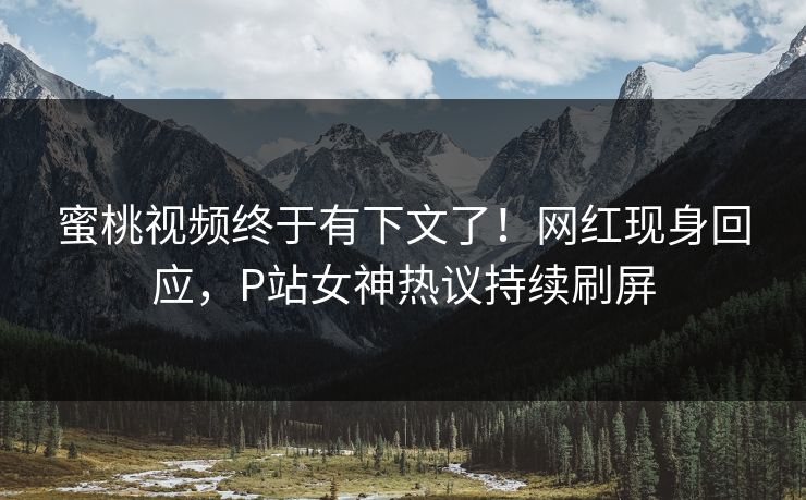 蜜桃视频终于有下文了！网红现身回应，P站女神热议持续刷屏