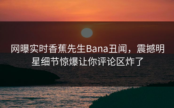 网曝实时香蕉先生Bana丑闻，震撼明星细节惊爆让你评论区炸了