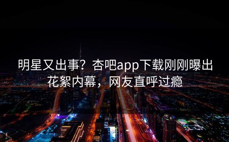 明星又出事？杏吧app下载刚刚曝出花絮内幕，网友直呼过瘾