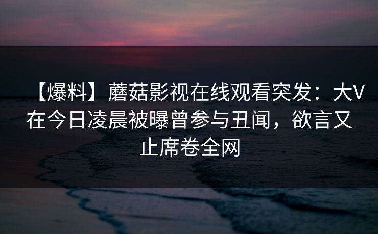 【爆料】蘑菇影视在线观看突发：大V在今日凌晨被曝曾参与丑闻，欲言又止席卷全网