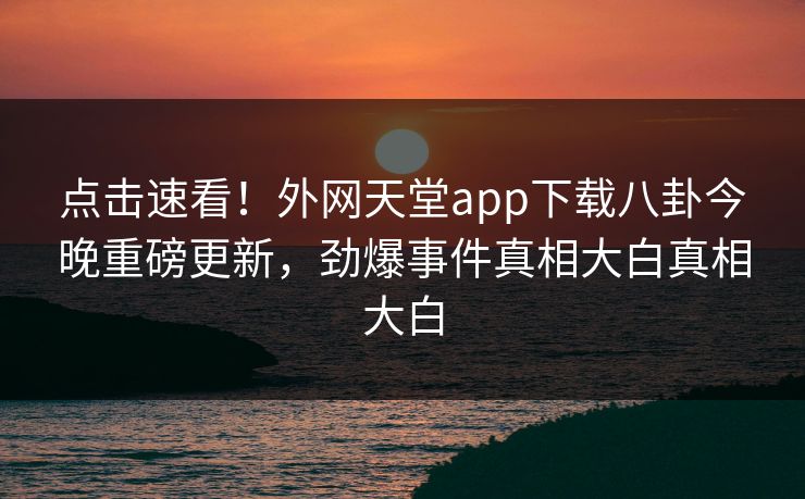 点击速看！外网天堂app下载八卦今晚重磅更新，劲爆事件真相大白真相大白