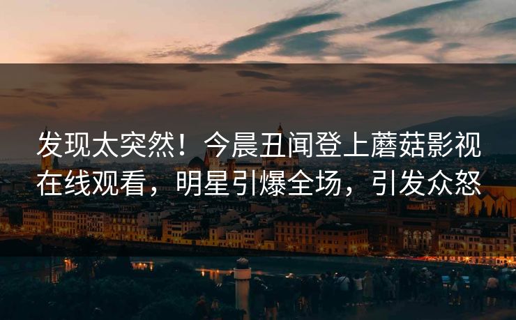 发现太突然!今晨丑闻登上蘑菇影视在线观看,明星引爆全场,引发众怒 发现太突然!今晨丑闻登上蘑菇影视在线观看,明星引爆全场,引发众怒