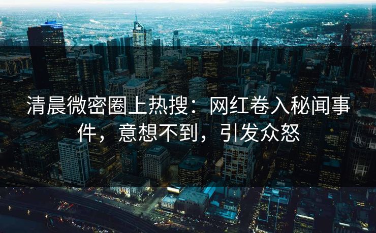 清晨微密圈上热搜：网红卷入秘闻事件，意想不到，引发众怒