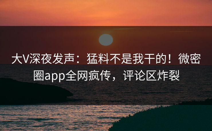 大V深夜发声：猛料不是我干的！微密圈app全网疯传，评论区炸裂