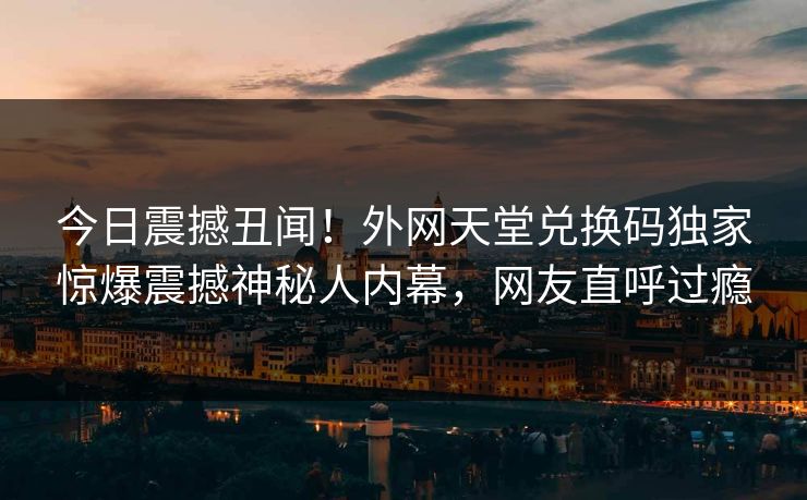 今日震撼丑闻！外网天堂兑换码独家惊爆震撼神秘人内幕，网友直呼过瘾