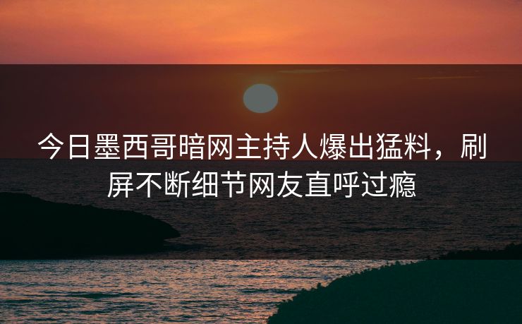 今日墨西哥暗网主持人爆出猛料，刷屏不断细节网友直呼过瘾