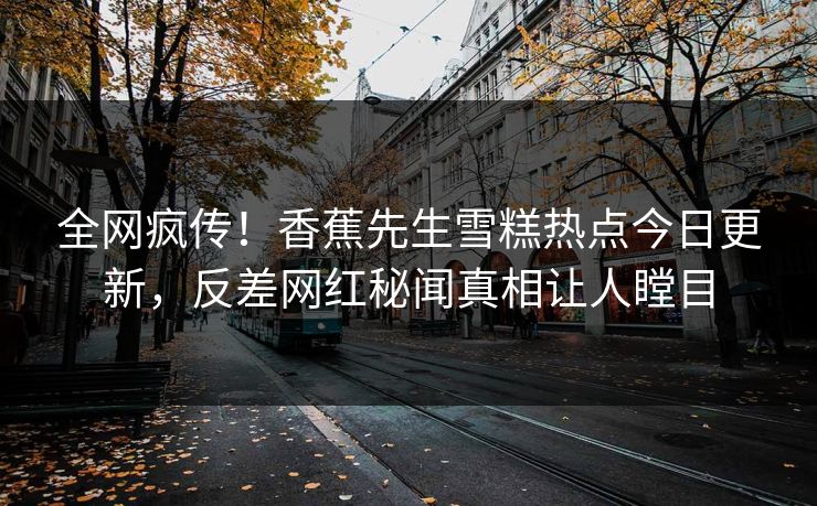 全网疯传！香蕉先生雪糕热点今日更新，反差网红秘闻真相让人瞠目