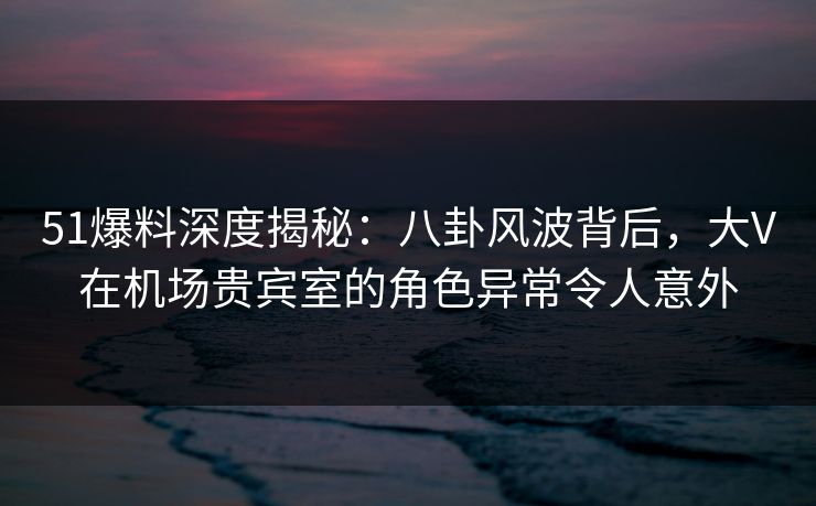 51爆料深度揭秘：八卦风波背后，大V在机场贵宾室的角色异常令人意外