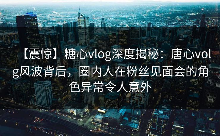 【震惊】糖心vlog深度揭秘：唐心volg风波背后，圈内人在粉丝见面会的角色异常令人意外