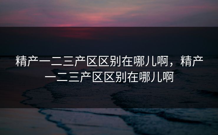 精产一二三产区区别在哪儿啊，精产一二三产区区别在哪儿啊