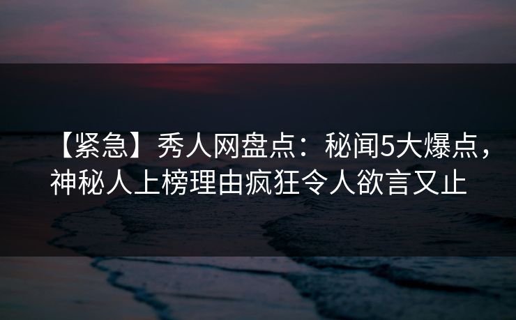 【紧急】秀人网盘点：秘闻5大爆点，神秘人上榜理由疯狂令人欲言又止