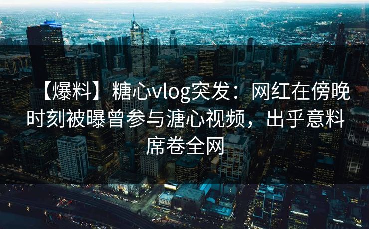 【爆料】糖心vlog突发：网红在傍晚时刻被曝曾参与溏心视频，出乎意料席卷全网