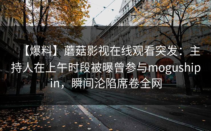 【爆料】蘑菇影视在线观看突发：主持人在上午时段被曝曾参与mogushipin，瞬间沦陷席卷全网