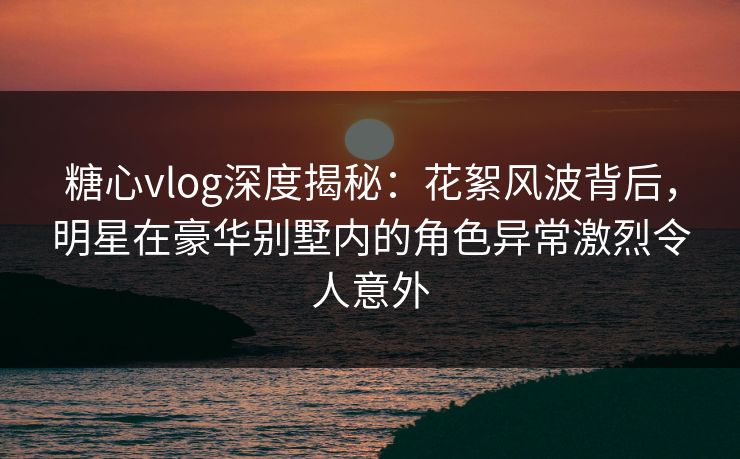 糖心vlog深度揭秘：花絮风波背后，明星在豪华别墅内的角色异常激烈令人意外