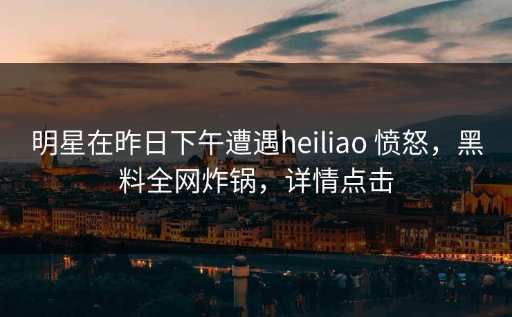 明星在昨日下午遭遇heiliao 愤怒,黑料全网炸锅,详情点击