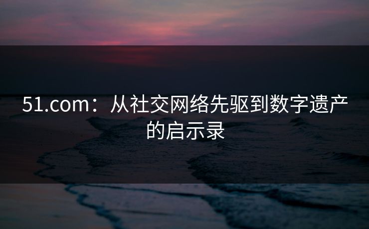 51.com:从社交网络先驱到数字遗产的启示录 51.com:从社交网络先驱到数字遗产的启示录