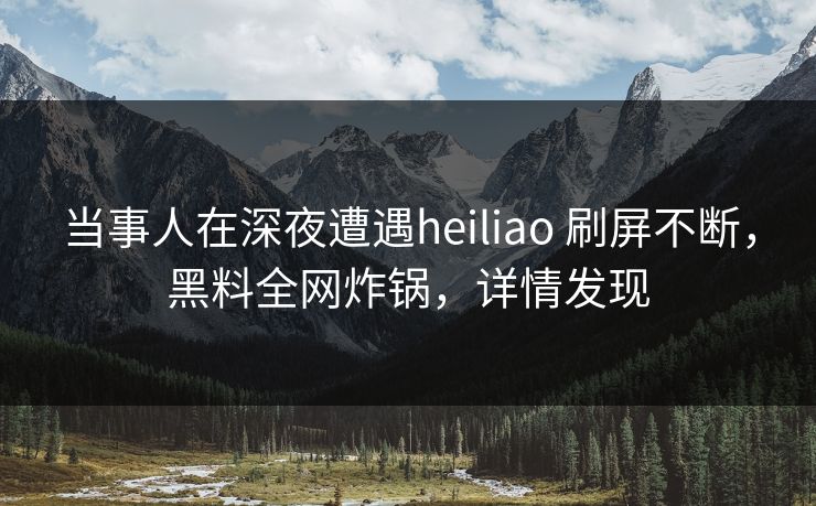 当事人在深夜遭遇heiliao 刷屏不断，黑料全网炸锅，详情发现