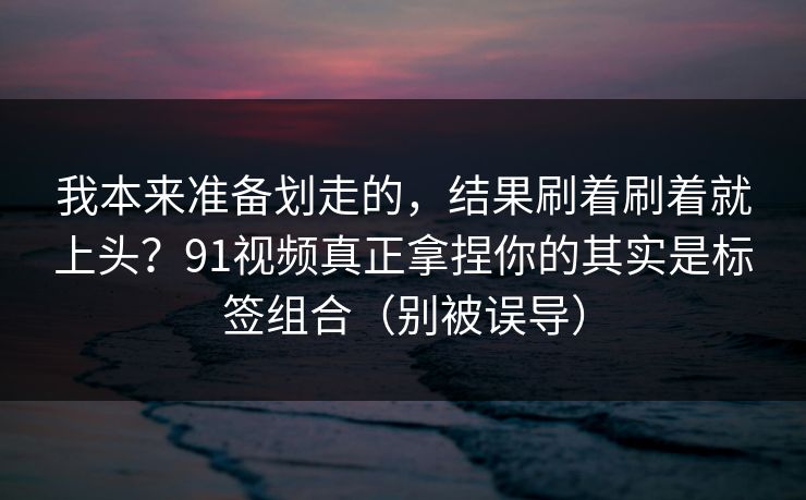 我本来准备划走的，结果刷着刷着就上头？91视频真正拿捏你的其实是标签组合（别被误导）