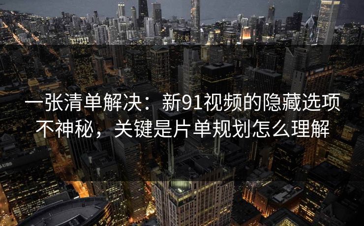 一张清单解决：新91视频的隐藏选项不神秘，关键是片单规划怎么理解