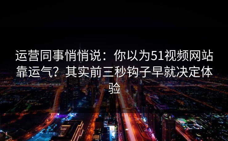 运营同事悄悄说：你以为51视频网站靠运气？其实前三秒钩子早就决定体验