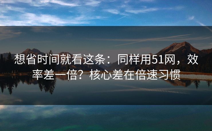 想省时间就看这条：同样用51网，效率差一倍？核心差在倍速习惯