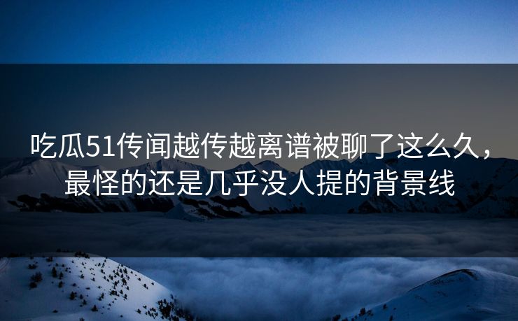 吃瓜51传闻越传越离谱被聊了这么久，最怪的还是几乎没人提的背景线